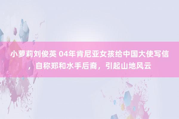 小萝莉刘俊英 04年肯尼亚女孩给中国大使写信,自称郑和水手后裔,引起山地风云