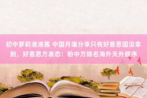 初中萝莉液液酱 中国月壤分享只有好意思国没拿到,好意思方表态:盼中方除名海外天外顺序