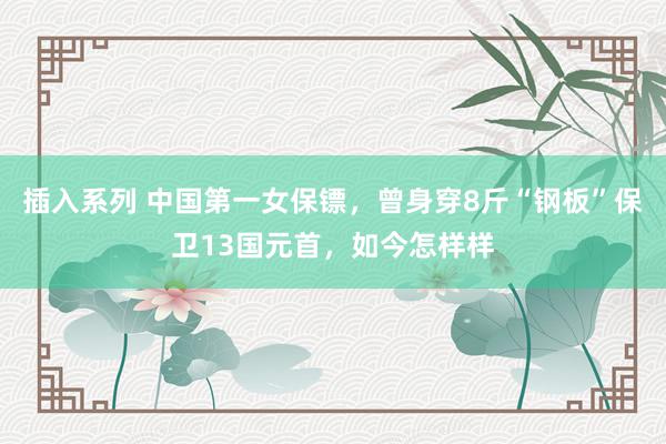 插入系列 中国第一女保镖,曾身穿8斤“钢板”保卫13国元首,如今怎样样