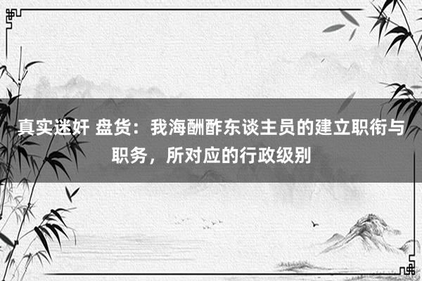 真实迷奸 盘货:我海酬酢东谈主员的建立职衔与职务,所对应的行政级别
