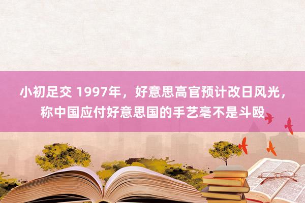 小初足交 1997年,好意思高官预计改日风光,称中国应付好意思国的手艺毫不是斗殴