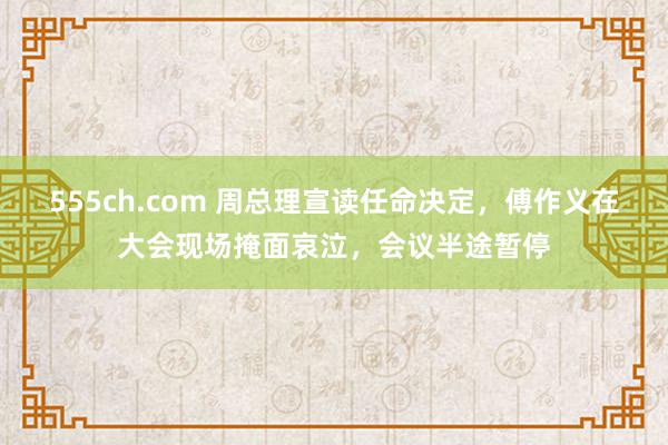 555ch.com 周总理宣读任命决定，傅作义在大会现场掩面哀泣，会议半途暂停