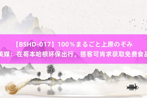 【BSHD-017】100%まるごと上原のぞみ 英媒:在哥本哈根环保出行,搭客可肯求获取免费食品