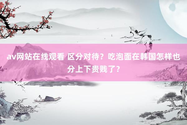 av网站在线观看 区分对待?吃泡面在韩国怎样也分上下贵贱了?