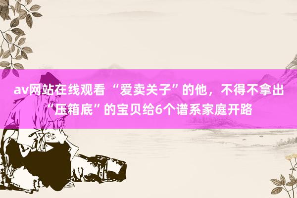 av网站在线观看 “爱卖关子”的他,不得不拿出“压箱底”的宝贝给6个谱系家庭开路