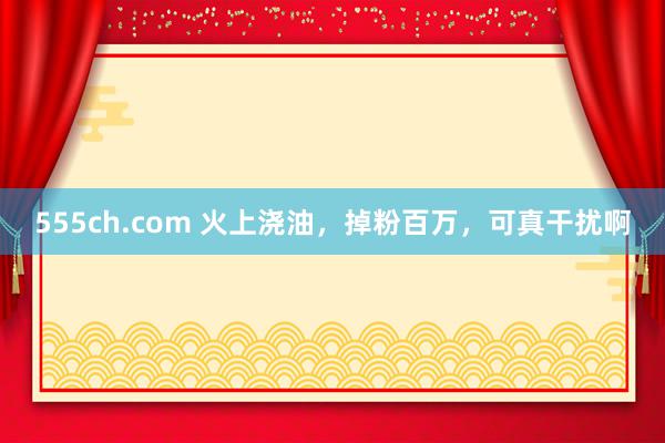 555ch.com 火上浇油，掉粉百万，可真干扰啊