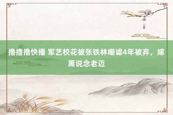 撸撸撸快播 军艺校花被张铁林嘲谑4年被弃,嫁黑说念老迈