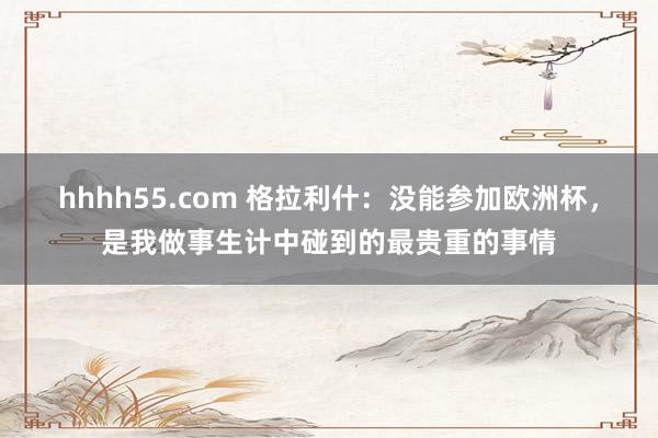 hhhh55.com 格拉利什:没能参加欧洲杯,是我做事生计中碰到的最贵重的事情