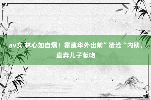 av女 林心如自爆!霍建华外出前”凄沧“内助,直奔儿子献吻