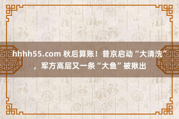 hhhh55.com 秋后算账！普京启动“大清洗”，军方高层又一条“大鱼”被揪出