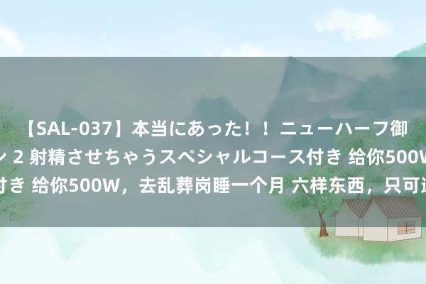 【SAL-037】本当にあった!!ニューハーフ御用達 性感エステサロン 2 射精させちゃうスペシャルコース付き 给你500W,去乱葬岗睡一个月 六样东西,只可选三样 