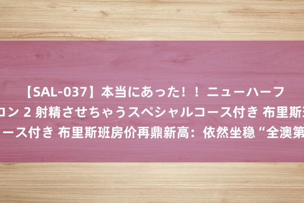 【SAL-037】本当にあった!!ニューハーフ御用達 性感エステサロン 2 射精させちゃうスペシャルコース付き 布里斯班房价再鼎新高:依然坐稳“全澳第二”的位置
