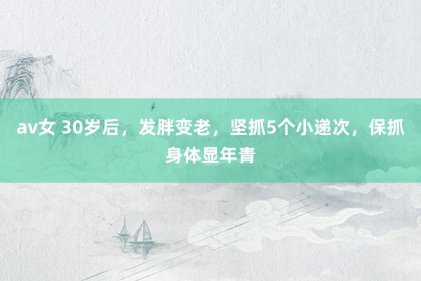 av女 30岁后,发胖变老,坚抓5个小递次,保抓身体显年青