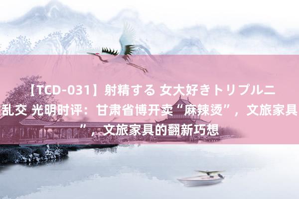 【TCD-031】射精する 女大好きトリプルニューハーフ乱交 光明时评:甘肃省博开卖“麻辣烫”,文旅家具的翻新巧想