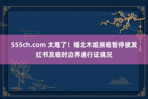 555ch.com 太难了!缅北木姐濒临暂停披发红书及临时边界通行证境况