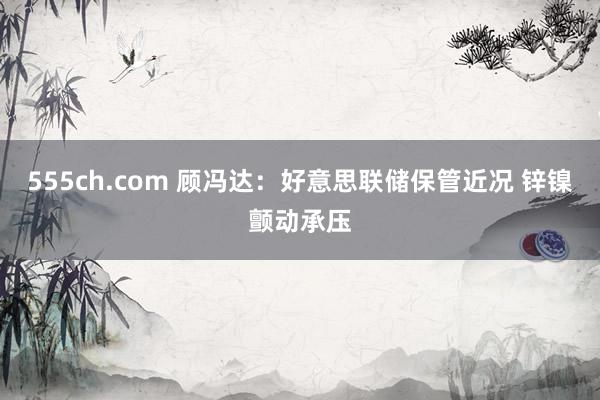555ch.com 顾冯达:好意思联储保管近况 锌镍颤动承压