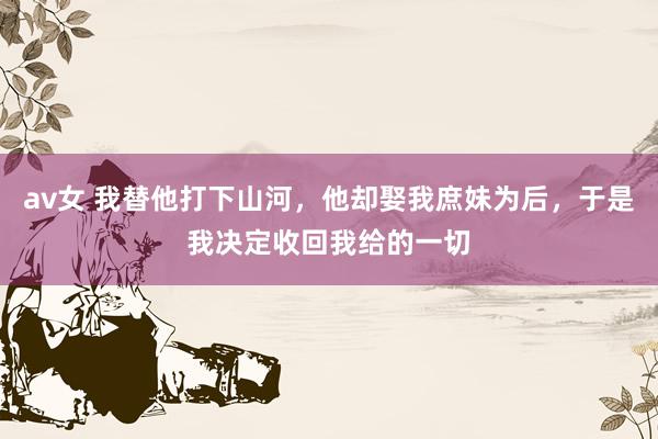 av女 我替他打下山河,他却娶我庶妹为后,于是我决定收回我给的一切