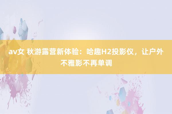 av女 秋游露营新体验:哈趣H2投影仪,让户外不雅影不再单调