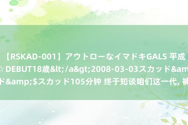 【RSKAD-001】アウトローなイマドキGALS 平成生まれ アウトロー☆DEBUT18歳</a>2008-03-03スカッド&$スカッド105分钟 终于知谈咱们这一代, 裤兜比脸干净的原因了