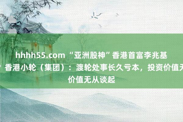 hhhh55.com “亚洲股神”香港首富李兆基也打眼?香港小轮(集团):渡轮处事长久亏本,投资价值无从谈起