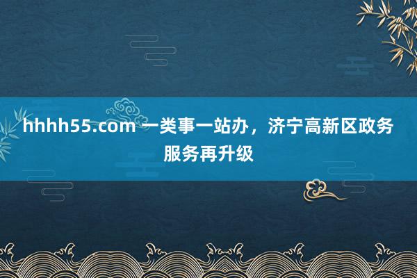hhhh55.com 一类事一站办,济宁高新区政务服务再升级