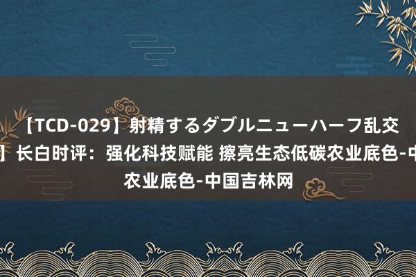 【TCD-029】射精するダブルニューハーフ乱交 【地评线】长白时评:强化科技赋能 擦亮生态低碳农业底色-中国吉林网
