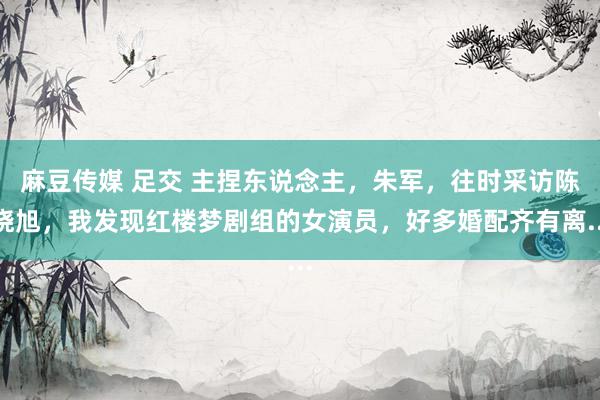 麻豆传媒 足交 主捏东说念主,朱军,往时采访陈晓旭,我发现红楼梦剧组的女演员,好多婚配齐有离...