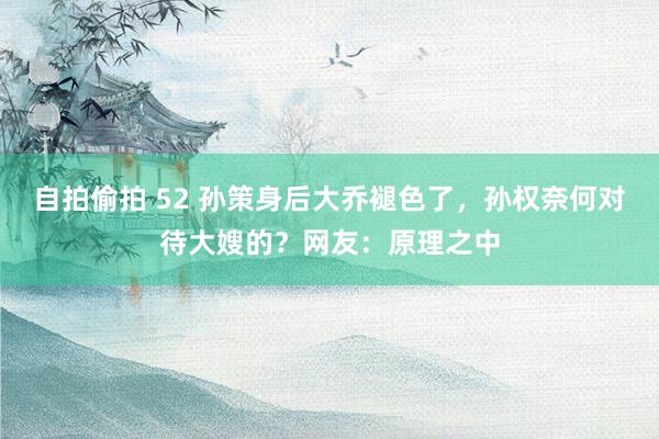 自拍偷拍 52 孙策身后大乔褪色了，孙权奈何对待大嫂的？网友：原理之中