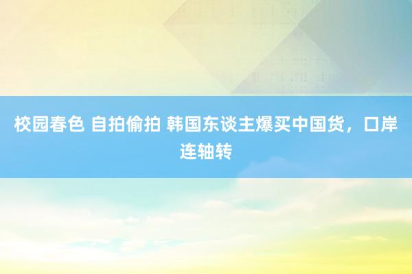 校园春色 自拍偷拍 韩国东谈主爆买中国货,口岸连轴转