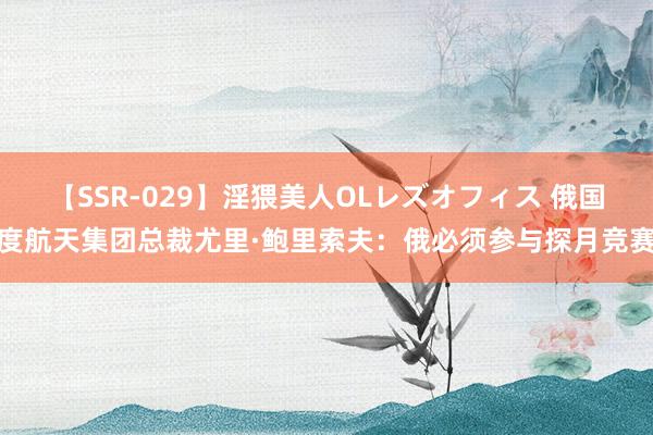 【SSR-029】淫猥美人OLレズオフィス 俄国度航天集团总裁尤里·鲍里索夫:俄必须参与探月竞赛