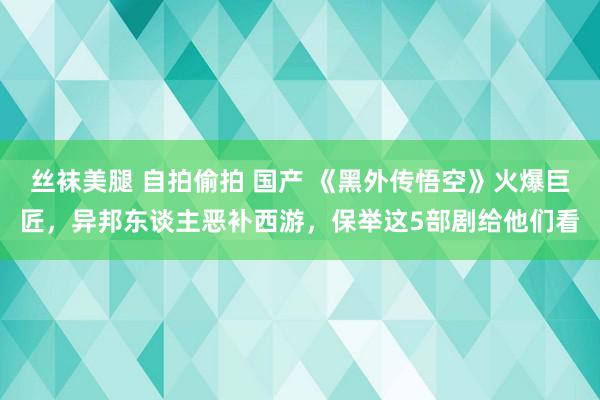 丝袜美腿 自拍偷拍 国产 《黑外传悟空》火爆巨匠,异邦东谈主恶补西游,保举这5部剧给他们看