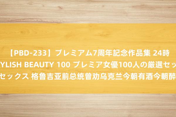【PBD-233】プレミアム7周年記念作品集 24時間 PREMIUM STYLISH BEAUTY 100 プレミア女優100人の厳選セックス 格鲁吉亚前总统曾劝乌克兰今朝有酒今朝醉:已往打咱们的时分,仅用5天