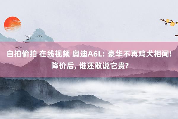 自拍偷拍 在线视频 奥迪A6L: 豪华不再鸡犬相闻! 降价后, 谁还敢说它贵?