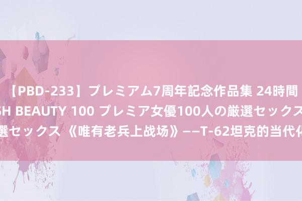 【PBD-233】プレミアム7周年記念作品集 24時間 PREMIUM STYLISH BEAUTY 100 プレミア女優100人の厳選セックス 《唯有老兵上战场》——T-62坦克的当代化检阅在前列到底有多失败