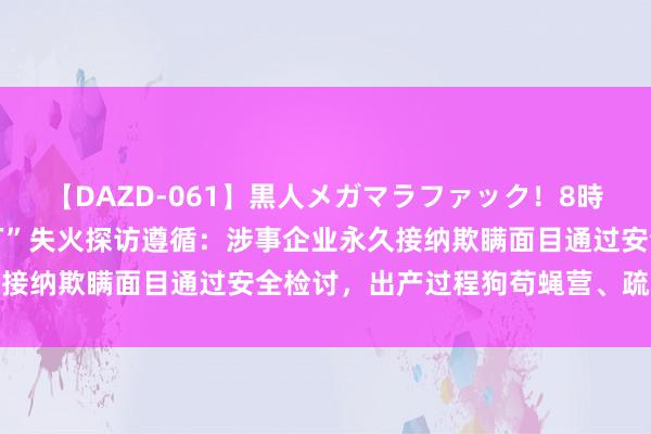 【DAZD-061】黒人メガマラファック!8時間 韩方公布“华城电板厂”失火探访遵循:涉事企业永久接纳欺瞒面目通过安全检讨,出产过程狗苟蝇营、疏于处分