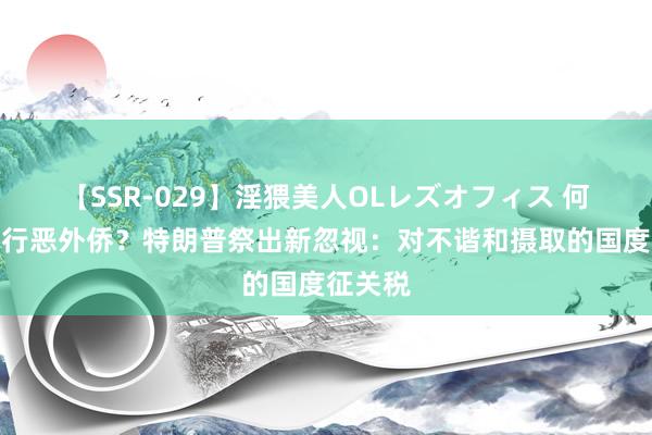 【SSR-029】淫猥美人OLレズオフィス 何如结果行恶外侨?特朗普祭出新忽视:对不谐和摄取的国度征关税