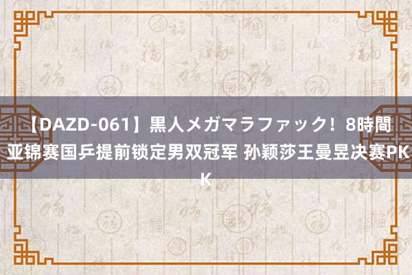 【DAZD-061】黒人メガマラファック!8時間 亚锦赛国乒提前锁定男双冠军 孙颖莎王曼昱决赛PK