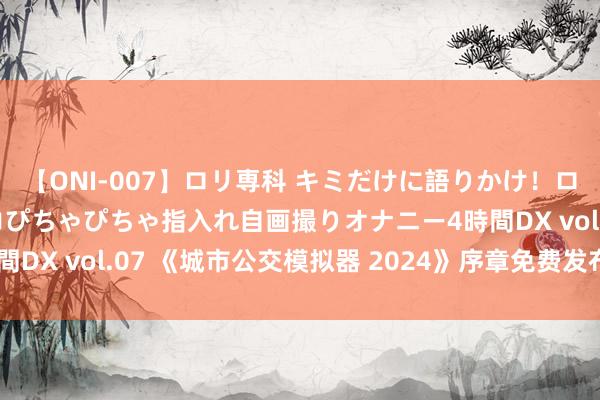【ONI-007】ロリ専科 キミだけに語りかけ!ロリっ娘20人!オマ●コぴちゃぴちゃ指入れ自画撮りオナニー4時間DX vol.07 《城市公交模拟器 2024》序章免费发布 体验公交