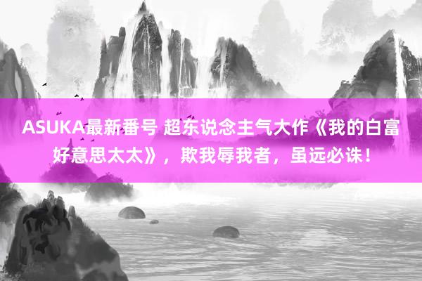 ASUKA最新番号 超东说念主气大作《我的白富好意思太太》,欺我辱我者,虽远必诛!