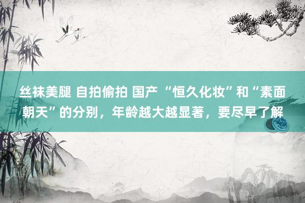 丝袜美腿 自拍偷拍 国产 “恒久化妆”和“素面朝天”的分别,年龄越大越显著,要尽早了解