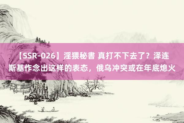 【SSR-026】淫猥秘書 真打不下去了?泽连斯基作念出这样的表态,俄乌冲突或在年底熄火