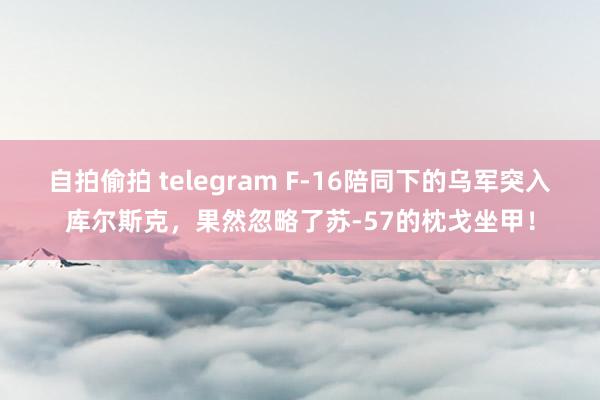 自拍偷拍 telegram F-16陪同下的乌军突入库尔斯克,果然忽略了苏-57的枕戈坐甲!