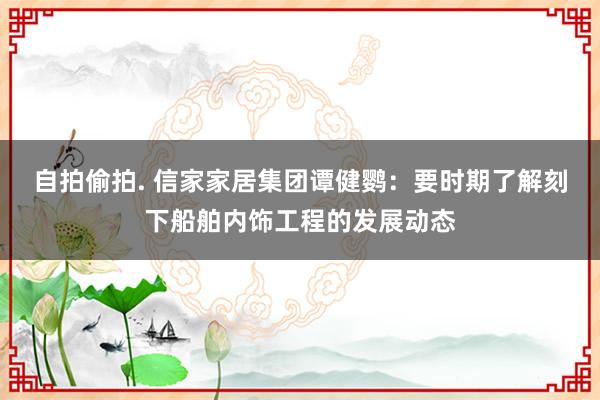 自拍偷拍. 信家家居集团谭健鹦:要时期了解刻下船舶内饰工程的发展动态