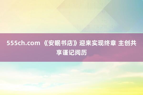 555ch.com 《安眠书店》迎来实现终章 主创共享谨记阅历