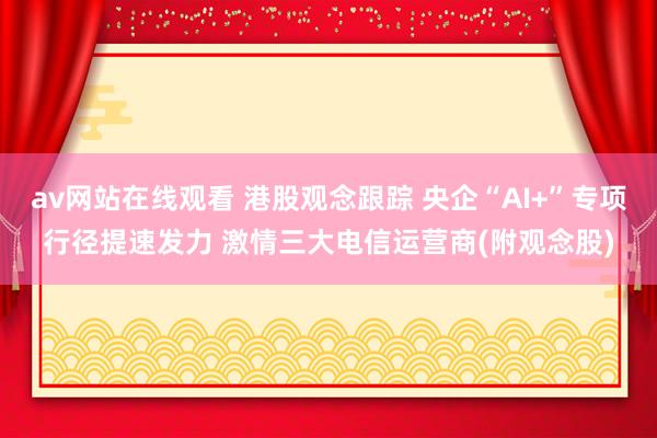 av网站在线观看 港股观念跟踪 央企“AI+”专项行径提速发力 激情三大电信运营商(附观念股)