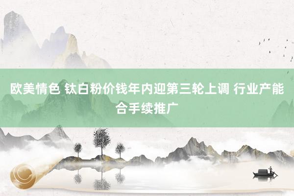 欧美情色 钛白粉价钱年内迎第三轮上调 行业产能合手续推广