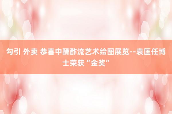 勾引 外卖 恭喜中酬酢流艺术绘图展览--袁匡任博士荣获“金奖”