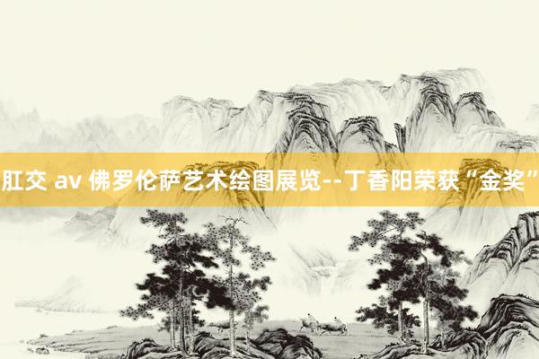 肛交 av 佛罗伦萨艺术绘图展览--丁香阳荣获“金奖”