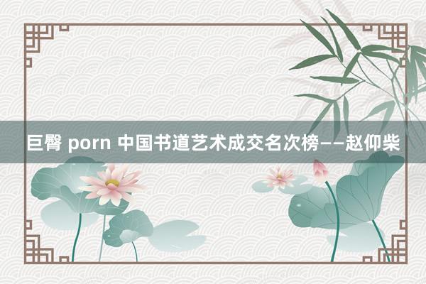 巨臀 porn 中国书道艺术成交名次榜——赵仰柴