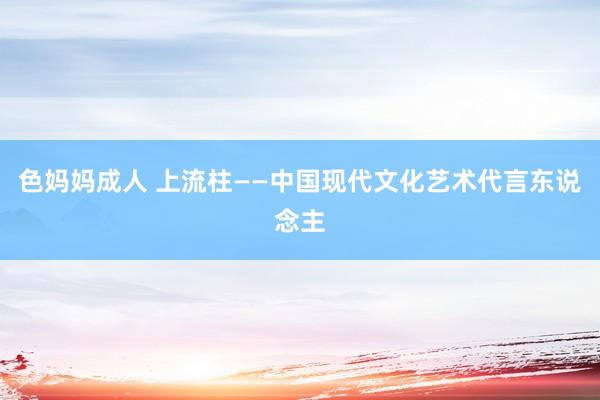 色妈妈成人 上流柱——中国现代文化艺术代言东说念主